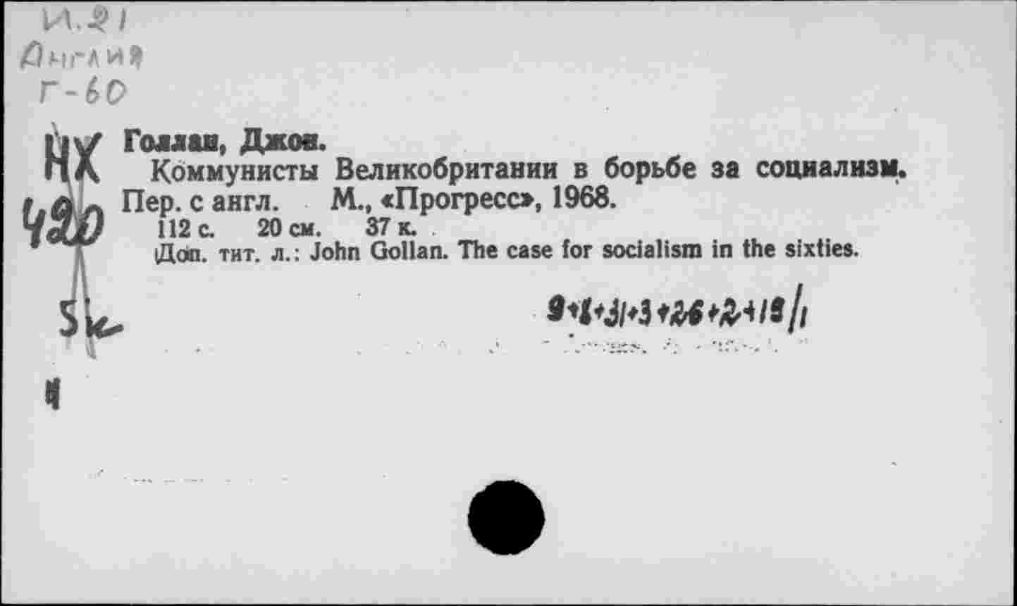 ﻿И.^1
Лмгл
Г-60
Голлан, Джое.
Коммунисты Великобритании в борьбе за социализм.
Пер. с англ. М., «Прогресо, 1968.
112 с. 20 см. 37 к.
Дал. тит. л.: John Gollan. The case for socialism in the sixties.